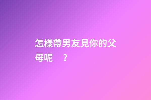 怎樣帶男友見你的父母呢？